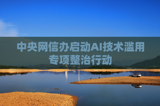 中央网信办启动AI技术滥用专项整治行动