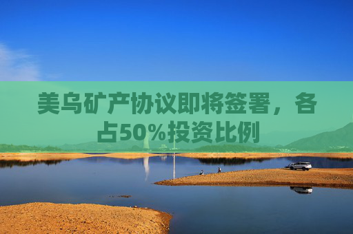 美乌矿产协议即将签署，各占50%投资比例