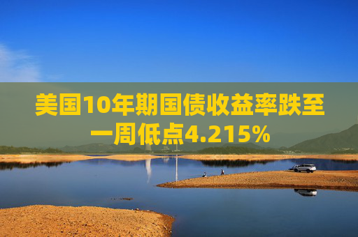 美国10年期国债收益率跌至一周低点4.215%