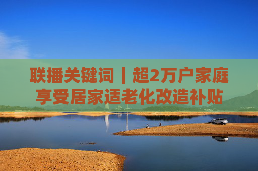 联播关键词｜超2万户家庭享受居家适老化改造补贴
