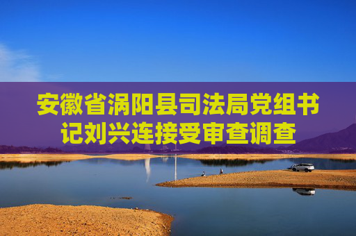 安徽省涡阳县司法局党组书记刘兴连接受审查调查