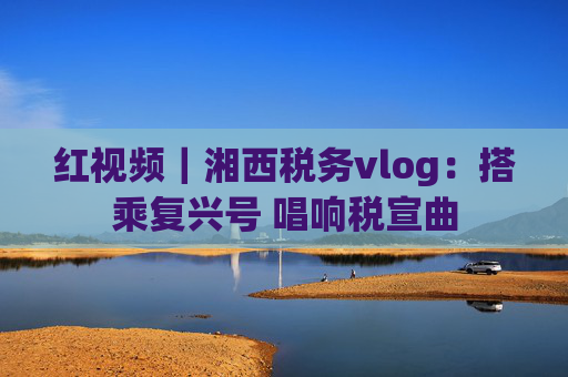 红视频｜湘西税务vlog：搭乘复兴号 唱响税宣曲
