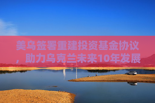 美乌签署重建投资基金协议，助力乌克兰未来10年发展