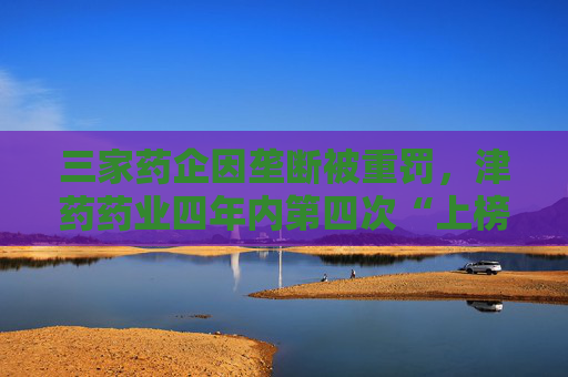 三家药企因垄断被重罚，津药药业四年内第四次“上榜”