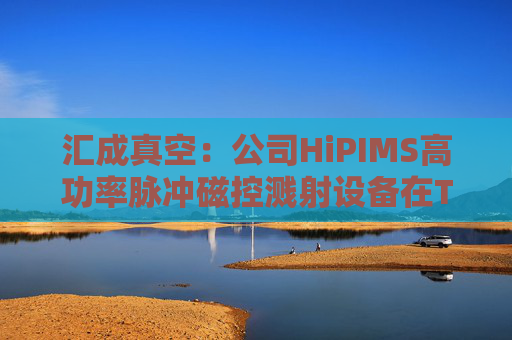汇成真空：公司HiPIMS高功率脉冲磁控溅射设备在TGV深孔沉积领域具有高离化率等优势和特点