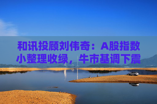 和讯投顾刘伟奇：A股指数小整理收绿，牛市基调下震荡正常吗？