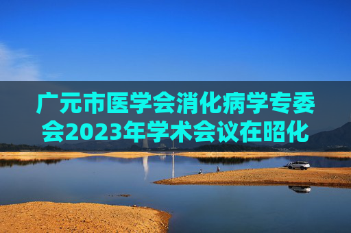 广元市医学会消化病学专委会2023年学术会议在昭化区举行