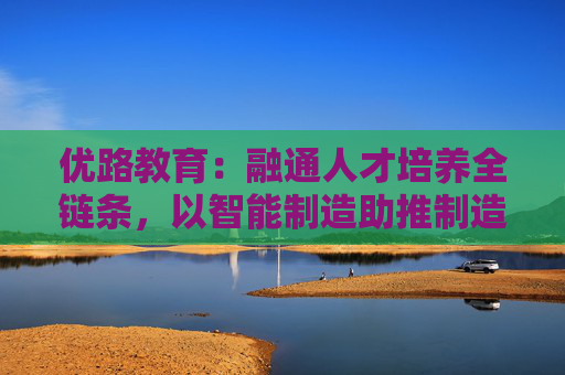 优路教育：融通人才培养全链条，以智能制造助推制造业高质量发展