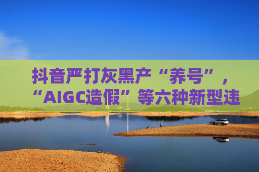抖音严打灰黑产“养号”，“AIGC造假”等六种新型违法违规行径将被严惩