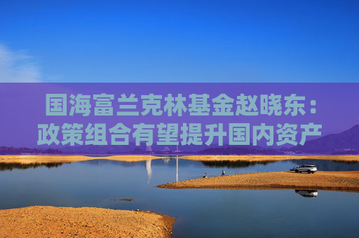国海富兰克林基金赵晓东：政策组合有望提升国内资产配置价值
