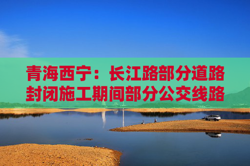 青海西宁：长江路部分道路封闭施工期间部分公交线路及站点临时调整