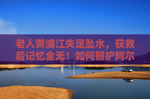 老人黄浦江失足坠水，获救后记忆全无！如何照护阿尔茨海默病患者？