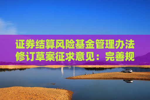 证券结算风险基金管理办法修订草案征求意见：完善规模规定