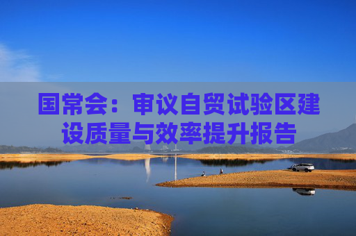 国常会：审议自贸试验区建设质量与效率提升报告