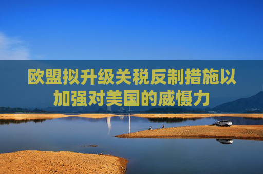 欧盟拟升级关税反制措施以加强对美国的威慑力