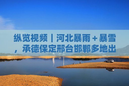 纵览视频｜河北暴雨＋暴雪，承德保定邢台邯郸多地出现暴雨，坝上和张家口南部局地有暴雪