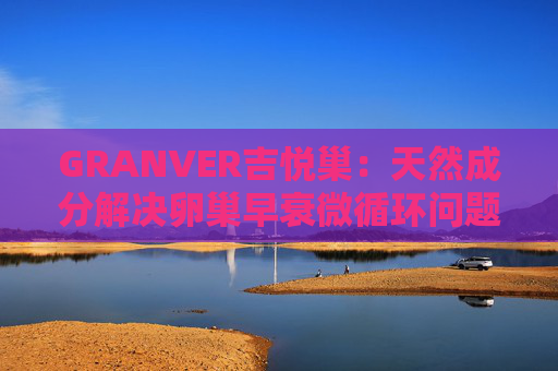 GRANVER吉悦巢：天然成分解决卵巢早衰微循环问题