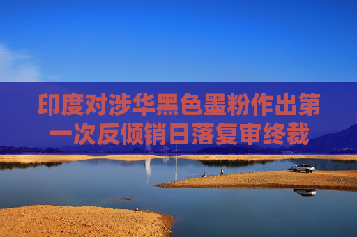印度对涉华黑色墨粉作出第一次反倾销日落复审终裁
