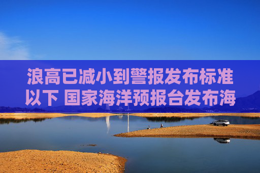 浪高已减小到警报发布标准以下 国家海洋预报台发布海浪警报解除通报