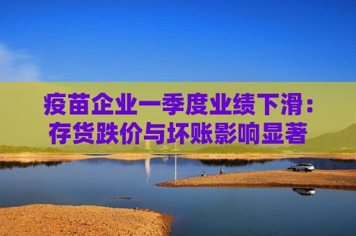 疫苗企业一季度业绩下滑：存货跌价与坏账影响显著