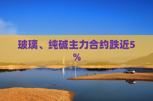 玻璃、纯碱主力合约跌近5%