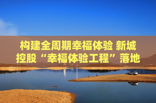 构建全周期幸福体验 新城控股“幸福体验工程”落地福建漳州