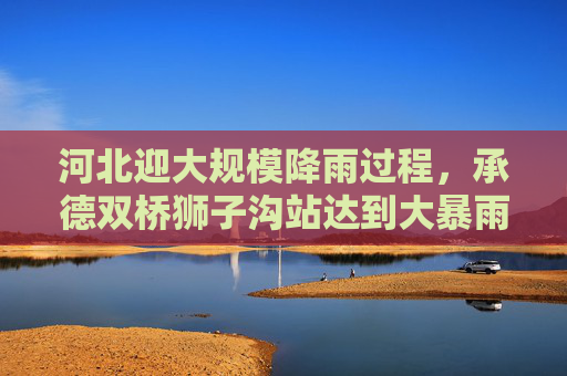 河北迎大规模降雨过程，承德双桥狮子沟站达到大暴雨量级