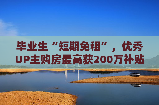 毕业生“短期免租”，优秀UP主购房最高获200万补贴…杨浦吸引人才放大招