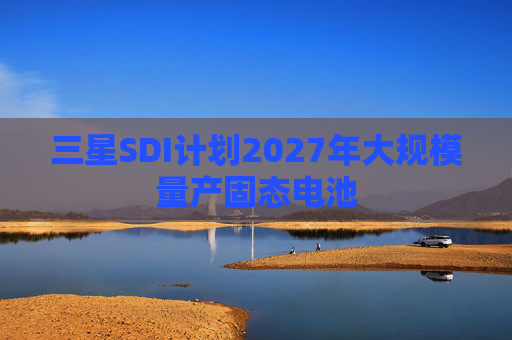 三星SDI计划2027年大规模量产固态电池