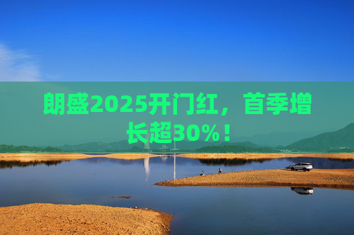 朗盛2025开门红，首季增长超30%！