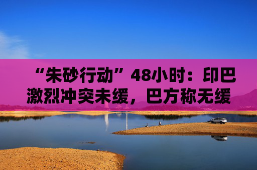 “朱砂行动”48小时：印巴激烈冲突未缓，巴方称无缓和余地