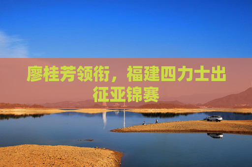 廖桂芳领衔，福建四力士出征亚锦赛