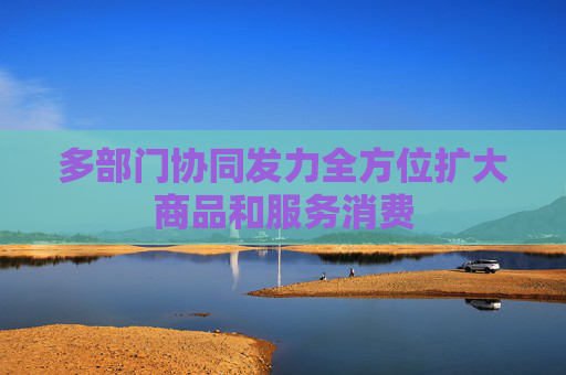 多部门协同发力全方位扩大商品和服务消费