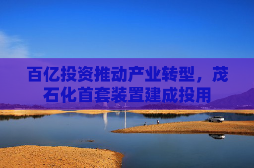 百亿投资推动产业转型，茂石化首套装置建成投用