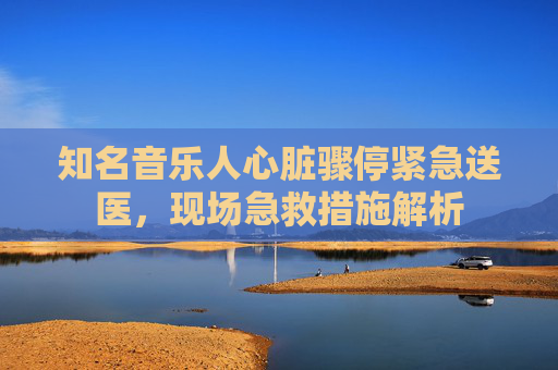知名音乐人心脏骤停紧急送医，现场急救措施解析