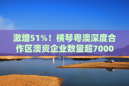 激增51%！横琴粤澳深度合作区澳资企业数量超7000户