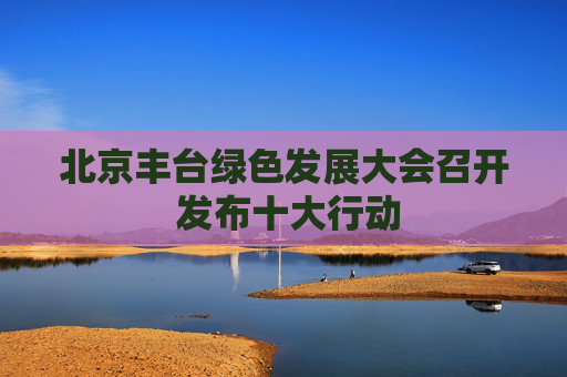 北京丰台绿色发展大会召开 发布十大行动