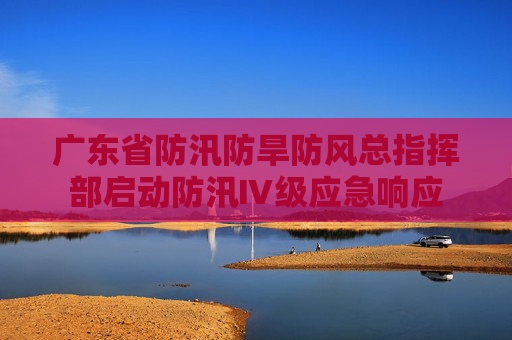 广东省防汛防旱防风总指挥部启动防汛Ⅳ级应急响应