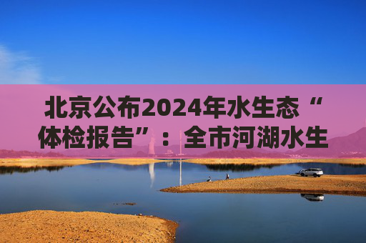 北京公布2024年水生态“体检报告”：全市河湖水生态健康状况总体良好