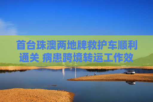 首台珠澳两地牌救护车顺利通关 病患跨境转运工作效率显著提升