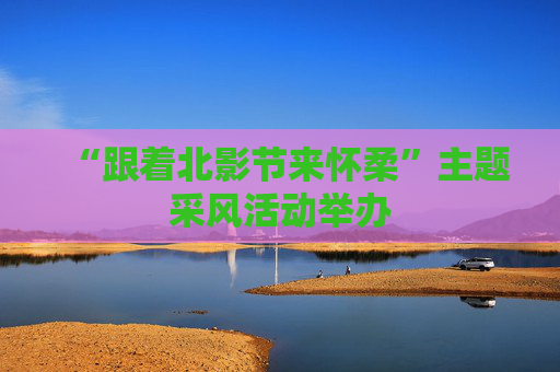 “跟着北影节来怀柔”主题采风活动举办
