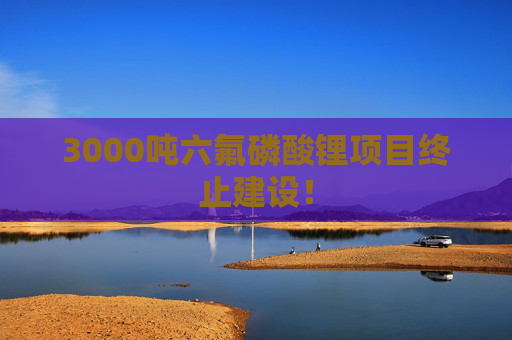 3000吨六氟磷酸锂项目终止建设！