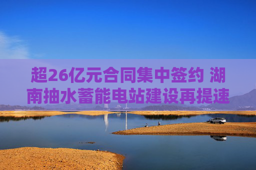 超26亿元合同集中签约 湖南抽水蓄能电站建设再提速