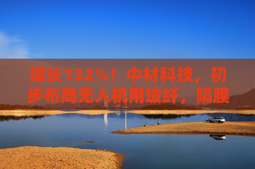 增长132%！中材科技，初步布局无人机用玻纤，隔膜获宁德时代、LG能源认证