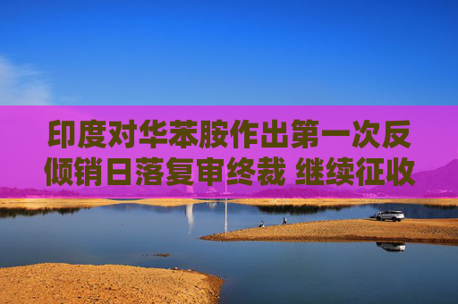 印度对华苯胺作出第一次反倾销日落复审终裁 继续征收最高121.79美元/吨 为期5年反倾销税
