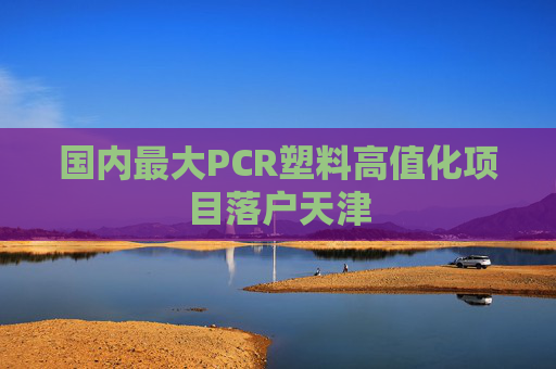 国内最大PCR塑料高值化项目落户天津