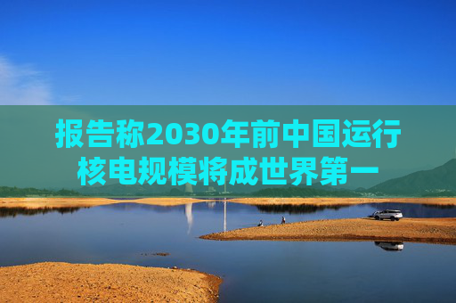 报告称2030年前中国运行核电规模将成世界第一