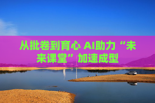 从批卷到育心 AI助力“未来课堂”加速成型