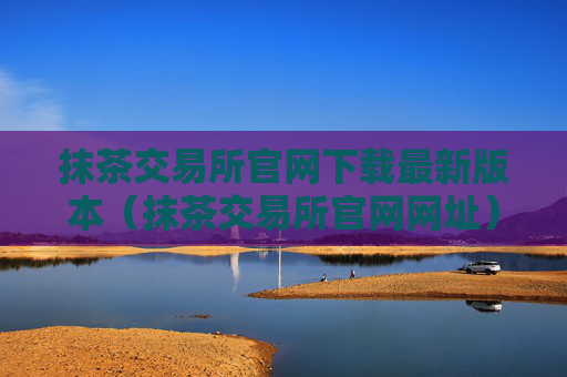 抹茶交易所官网下载最新版本（抹茶交易所官网网址）