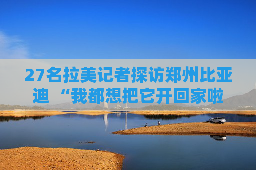 27名拉美记者探访郑州比亚迪 “我都想把它开回家啦！”